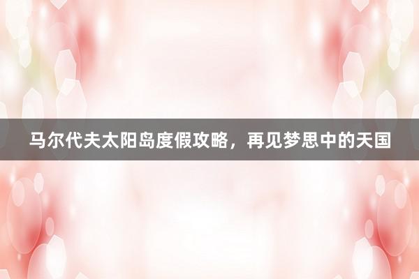 马尔代夫太阳岛度假攻略，再见梦思中的天国