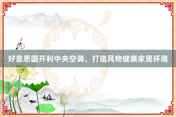 好意思国开利中央空调，打造风物健康家居环境