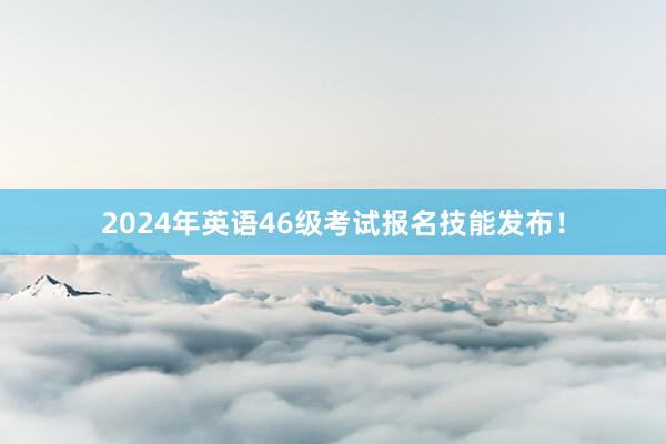 2024年英语46级考试报名技能发布！