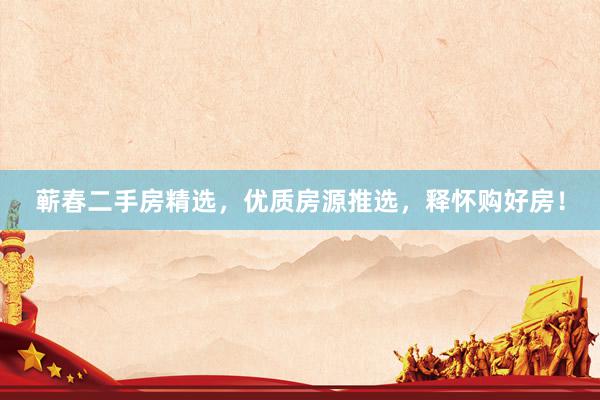 蕲春二手房精选，优质房源推选，释怀购好房！